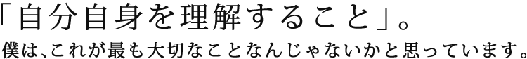 「自分自身を理解すること」。僕は、これが最も大切なことなんじゃないかと思っています。