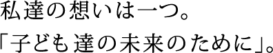 私達の想いは一つ。
			「子ども達の未来のために」。