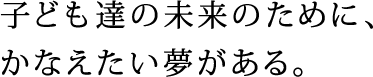 子ども達の未来のために、かなえたい夢がある。